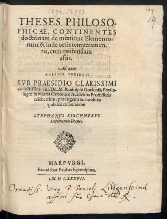THESES PHILOSO-||PHICAE, CONTINENTES || doctrinam de mixtione Elemento-||rum, & inde ortis temperamen-||tis, cum quibusdam || aliis.|| Ad quas || ... SVB PRAESIDIO ... || M. Rodolpho Goclenii, Physio-||logiae in Martia Cattorum Academia Professoris || celeberrimi, pro ingenii sui modulo || publicè respondebit || STEPHANVS KIRCHNERVS || Detteranus Franco.||