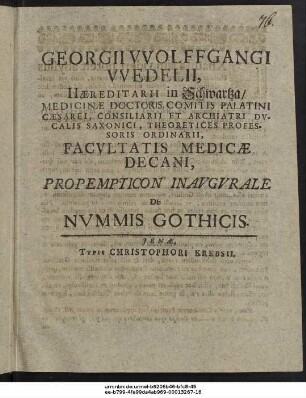 Georgii Wolffgangi Wedelii, Haereditarii in Schwartza/ Medicinae Doctoris, Comitis Palatini Caesarei, Consiliarii Et Archiatri Ducalis Saxonici, Theoretices Professoris Ordinarii, Facultatis Medicae Decani, Propempticon Inaugurale De Nummis Gothicis : [P.P. sub sigillo Facultatis A. MDCIIC. d. VIII. Maii.]