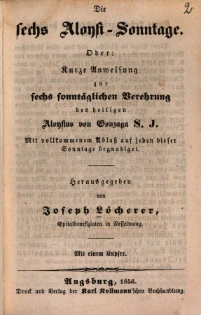 Die sechs Aloysi-Sonntage : Oder: Kurze Anweisung zur sechs-sonntäglichen Verehrung des heiligen Aloysius von Gonzaga, S. J. ; mit vollkommenem Ablaß auf jeden dieser Sonntage begnadiget ; mit einem Kupfer