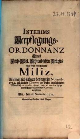 Interims Verpflegungs-Ordonnanz Eines Hoch-Löbl. Schwäbischen Cräyses Vor dessen beybehaltende Miliz, Wie man sich selbiger bey deme im Novembr. 1714. gehaltenen Convent auf diesen innstehenden Winter biß ult. Aprilis, Anno 1715. ad interim biß zu nechstfolgenden Frühlings-Convent verglichen : Ulm, den 27. Novembr. 1714.