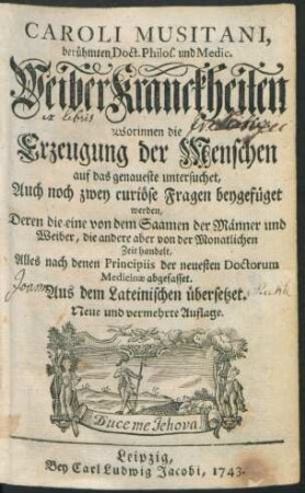 Caroli Musitani, berühmten Doct. Philos. und Medic. WeiberKranckheiten : Worinnen die Erzeugung der Menschen auf das genaueste untersuchet, Auch noch zwey curiöse Fragen beygefüget werden, Deren die eine von dem Saamen der Männer und Weiber, die andere aber von der Monatlichen Zeit handelt, Alles nach denen Principiis der neuesten Doctorum Medicinæ abgefasset ; Aus dem Lateinischen übersetzet