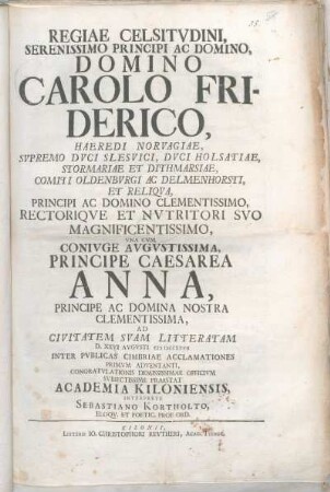 Regiae Celsitvdini, Serenissimo Principi Ac Domino, Domino Carolo Friderico, Haeredi Norvagiae, ... Vna Cvm Conivge Avgvstissima, Principe Caesarea Anna, ... Ad Civitatem Svam Litteratam D. XXVI. Augusti MDCCXXVII Inter Pvblicas Cimbriae Acclamationes Primvm Adventanti, Congratvlationes Demississimae Officivm Svbiectissime Praestat Academia Kiloniensis, Interprete Sebastiano Kortholto, Eloqv. Et Poetic. Prof Ord.