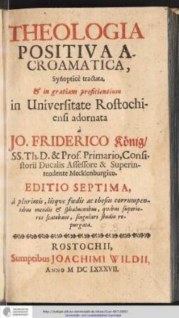 Theologia Positiva Acroamatica : Synopticè tractata, & in gratiam proficientium in Universitate Rostochiensi / adornata à Johanne Friderico König/ SS. Th. D. & Prof. Primario, Consistorii Ducalis Assessore & Superintendente Mecklenburgico