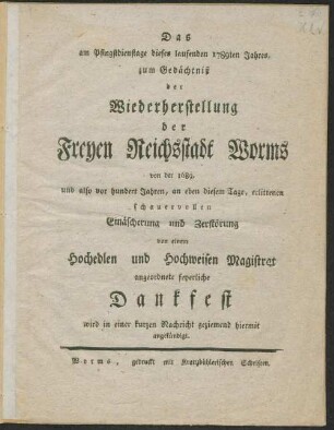Das am Pfingstdienstage dieses laufenden 1789ten Jahres, zum Gedächtniß der Wiederherstellung der Freyen Reichsstadt Worms von der 1689, und also vor hundert Jahren, an eben diesem Tage, erlittenen schauervollen Einäscherung und Zerstörung von einem Hochedlen und Hochweisen Magistrat angeordnete feyerliche Dankfest wird in einer kurzen nachricht geziemend hiermit angekündigt.