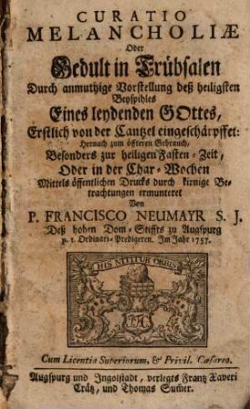 Curatio Melancholiae Oder Gedult in Trübsalen : Durch anmuthige Vorstellung deß heiligsten Beyspihles Eines leydenden Gottes, Erstlich von der Cantzel eingeschärpffet: nernach zum öffteren Gebrauch, Besonders zur heiligen Fasten-Zeit, Oder in der Char-Wochen Mittels öffentlichen Drucks durch kirnige Betrachtungen ermuntert