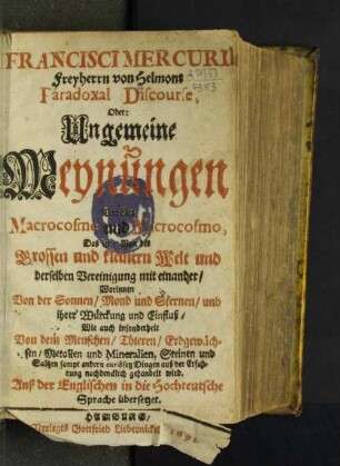 Francisci Mercurii Freyherrn von Helmont Paradoxal Discourse, Oder: Ungemeine Meynungen Von dem Macrocosmo und Microcosmo, Das ist: Von der Grossen und kleinern Welt und derselben Vereinigung mit einander : Worinnen Von der Sonnen/ Mond und Sternen/ und ihrer Würckung und Einfluß/ Wie auch insonderheit Von dem Menschen/ Thieren/ Erdgewächsen/ Metallen und Mineralien, Steinen und Saltzen ... gehandelt wird