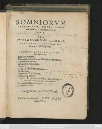 SOMNIORVM || SYNESIORVM, OMNIS GENE/||ris insomnia explicantes Li/||bri IIII.|| PER || HIERONYMVM CARDA-||NVM MEDIOLANENSEM ME-||dicum ac Philosophum.|| QVIBVS ACCEDVNT, EIVS-||dem haec etiam:|| De libris proprijs.|| De curationibus & praedictionibus admirandis.|| Neronis encomium.|| Geometriae encomium.|| De uno.|| Actio in Thessalicum medicum.|| De secretis.|| De gemmis & coloribus.||[Sp.1]Dialogus || de ||[Sp.2]Morte.|| Humanis consilijs, Tetim inscriptus.|| Item ad Somniorum libros pertinentia:|| De minimis & propinquis.|| De summo bono.||