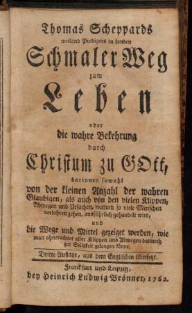 Thomas Scheppards weiland Predigers in London Schmaler Weg zum Leben oder die wahre Bekehrung durch Christum zu Gott : darinnen sowohl von der kleinen Anzahl der wahren Glaubigen, als auch von den vielen Klippen, Abwegen und Ursachen, warum so viele Menschen verlohren gehen, ausführlich gehandelt wird, und die Wege und Mittel gezeiget werden, wie man ohnerachtet aller Klippen und Abwegen dannoch zur Seligkeit gelangen könne