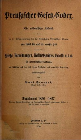 Preußischer Gesetz-Codex : e. authent. Abdr. d. in d. Gesetzsammlung für d. Königl. Preuß. Staaten von 1806 bis auf d. neueste Zeit enthaltenen Gesetze, Verordnungen, Kabinetsordres, Erlasse etc. ; in chronolog. Ordnung mit Rücks. auf ihre noch jetzige Gültigkeit u. prakt. Bedeutung zsgest. 2. 1866/67 (1870)