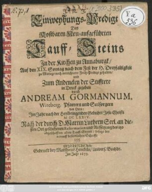 Einweyhungs-Predigt Des Kostbaren Neu-aufgeführten Tauff-Steins In der Kirchen zu Annaburgk : Auf den XIX. Sontag nach dem Fest der H. Dreyfaltigkeit ... gehalten/ und Zum Andencken der Stifftere in Druck gegeben ; Im Jahr nach der Heylbringenden Gebuhrt Jesu Christi MDCLXXIV. Nach der durch D. Martin Luthern Seel. an diesem Ort geschehenen Reformation und Aufsetzung des itzo abgeschafften alten Tauff-Steins/ besage der darauff befindlichen Schrifft 155.