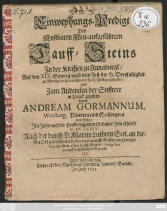 Einweyhungs-Predigt Des Kostbaren Neu-aufgeführten Tauff-Steins In der Kirchen zu Annaburgk : Auf den XIX. Sontag nach dem Fest der H. Dreyfaltigkeit ... gehalten/ und Zum Andencken der Stifftere in Druck gegeben ; Im Jahr nach der Heylbringenden Gebuhrt Jesu Christi MDCLXXIV. Nach der durch D. Martin Luthern Seel. an diesem Ort geschehenen Reformation und Aufsetzung des itzo abgeschafften alten Tauff-Steins/ besage der darauff befindlichen Schrifft 155.
