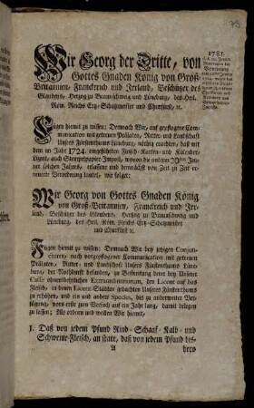 Wir Georg der Dritte, von Gottes Gnaden König von Groß-Britannien, Franckreich und Irrland, Beschützer des Glaubens, Herzog zu Braunschweig und Lüneburg ... Fügen hiemit zu wissen: Demnach Wir, auf gepflogene Communication mit getreuen Prälaten, Ritter- und Landschaft Unsers Fürstenthums Lüneburg, nöthig erachten, daß mit dem im Jahr 1724. eingeführten Fleisch- Karten- und Kalender-Lizent, auch Stempelpapier-Impost ... [annoch auf fernere Zehn Jahre ... fortgefahren werden solle] : [Gegeben Hannover den 29sten Jenner 1781.]