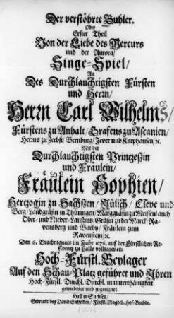 Der verstöhrte Buhler. Oder Erster Theil Von der Liebe des Mercurs und der Aurora : Singe-Spiel/ An Des ... Herrn Carl Wilhelms/ Fürstens zu Anhalt ... und ... Fräulein Sophien/ Hertzogin zu Sachßen/ ... Den 18. Brachmonats im Jahr 1676. auf der Fürstlichen Residentz zu Halle vollzogenem ... Beylager Auf den Schau-Platz geführet und Ihren Hoch-Fürstl. Durchl. Durchl. in unterthänigkeit gewiedmet und zugeeignet