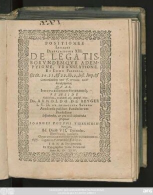 POSITIONES || LEGALES || DISPVTATIONIS XIII.|| DE LEGATIS,|| EORVNDEMQVE ADEM-||PTIONE, TRANSLATIONE,|| ET LEGE FALCIDIA,|| Ex tit. 20. 21. et 22. lib. 2. Inst. Imp. et Concordantibus Iuris ff. et Codic. texti=||bus depromtae;|| QVAS,|| IEHOVA adiuvante fortunanteq́;|| PRAESIDE || Nobilißimo, Consultiß. atq́; Ampliß. Viro || DN. ARNOLDO DE REYGER || I. V. D. ET IN INCLYTA SALANA || Academia publico Pandectarum || Professore || Discutiendas, et pro virili defendendas || proponit || IOANNES POPPIVS VINARIENSIS || Tyrigeta.|| Ad Diem VII. Decembr.|| Hora locoq́; consuetis.|| ... ||