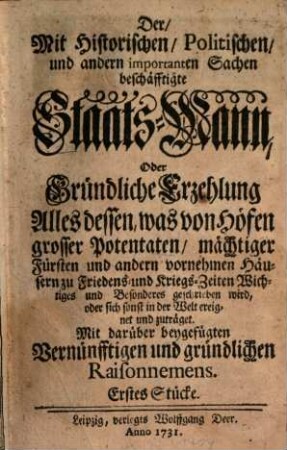 Der, Mit Historischen, Politischen, und andern importanten Sachen beschäftigte Staats-Mann : Oder Gründliche Erzehlung Alles dessen, was von Höfen grosser Potentaten, mächtiger Fürsten und andern vornehmen Häusern zu Friedens- und Kriegs-Zeiten Wichtiges und Besonderes geschrieben wird, oder sich sonst in der Welt ereignet und zuträget. Mit darüber beygefügten Vernünfftigen und gründlichen Raisonnemens, [1,]1