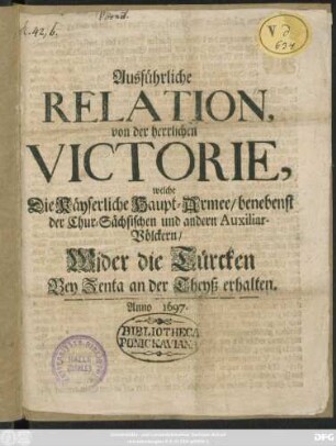 Ausführliche Relation, von der herrlichen Victorie, welche Die Kayserliche Haupt-Armee benebenst der Chur-Sächsischen und andern Auxiliar-Völckern/ Wider die Türcken Bey Zenta an der Theyss erhalten