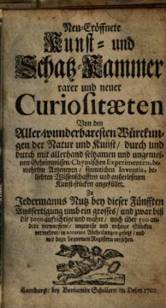 Neu-eröffnete Kunst- und Schatz-Kammer rarer und neuer Curiositaeten : Von den Aller-wunderbaresten Würkungen der Natur und Kunst, durch und durch mit allerhand seltzamen und ungemeinen Geheimnüssen, Chymischen Experimenten, bewehrten Artzeneyen, sinnreichen Inventis, beliebten Wissenschafften und außerlesenen Kunst-stücken angefüllet
