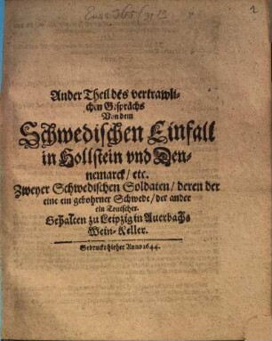 Ander Theil des vertrawlichen Gesprächs Von dem Schwedischen Einfall in Hollstein und Dennemarck etc. Zweyer Schwedischen Soldaten deren der eine ein gebohrner Schwede der ander ein Teutscher : Gehalten zu Leipzig in Auerbachs Wein-Keller
