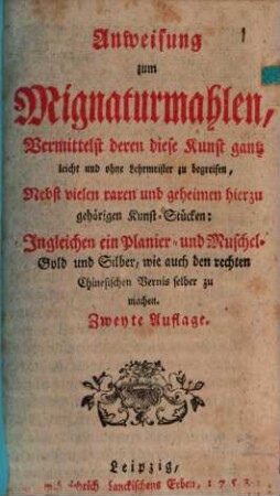 Anweisung zum Mignaturmahlen, Vermittelst deren diese Kunst gantz leicht und ohne Lehrmeister zu begreifen : Nebst vielen raren und geheimen hierzu gehörigen Kunst-Stücken: Ingleichen ein Planier- und Muschel-Gold und Silber, wie auch den rechten Chinesischen Vernis selber zu machen