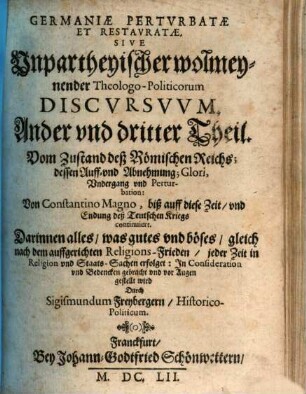 Germania Perturbata Et Restaurata : Das ist, Unpartheyische, wolmeynende, Theologo-Historica Politische Discursus, 2/3. Vom Zustand deß Römischen Reichs; dessen Auff- vnd Abnehmung; Glori, Vndergang vnd Perturbation: Von Constantino Magno, biß auff diese Zeit, vnd Endung deß Teutschen Kriegs continuiert. Darinnen alles, was gutes vnd böses, gleich nach dem auffgerichten Religions-Frieden, jeder Zeit in Religion vnd Staats-Sachen erfolget: Jn Consideration vnd Bedencken gebracht vnd vor Augen gestellt wird