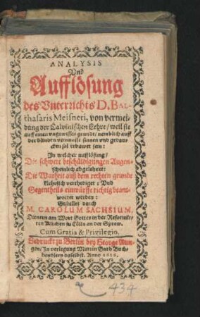Analysis Und Aufflösung des Unterrichts D. Balthasaris Meisneri, von vermeidung der Calvinischen Lehre/ weil sie auff einen ungewissen grundt/ nemblich auff der blinden vernunfft sinnen und gedancken sol erbawet sein : In welcher aufflösung/ Die schwere beschüldigungen Augenscheinlich abgelehnet: Die Warheit auß dem rechten grunde klehrlich verthediget: Und Gegentheils einwürffe richtig beantwortet werden