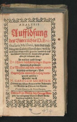 Analysis Und Aufflösung des Unterrichts D. Balthasaris Meisneri, von vermeidung der Calvinischen Lehre/ weil sie auff einen ungewissen grundt/ nemblich auff der blinden vernunfft sinnen und gedancken sol erbawet sein : In welcher aufflösung/ Die schwere beschüldigungen Augenscheinlich abgelehnet: Die Warheit auß dem rechten grunde klehrlich verthediget: Und Gegentheils einwürffe richtig beantwortet werden