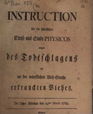 Instruction für die schlesischen Creiß- und Stadt-Physicos wegen des Todtschlagens des an der würcklichen Vieh-Seuche erkranckten Viehes : De Dato Breslau den 24ten Martii 1783.