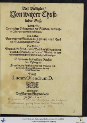 Drey Predigten Von wahrer Christlicher Buß : Die Erste Von rechter Erkandtnus der Sünden ... Die Ander Von wahrem Glauben an Christum ... Die Dritte Von rechten Früchten der Buß ... ; Gehalten in des heiligen Reichsstatt Eßlingen, Den ersten, den fünffzehenden vnd den neun vnd zweinzigsten Tag des Mertzens, im Jar nach Christi Geburt 1601