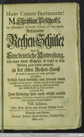 M. Christian Peschecks, ... Anfahender Rechen-Schüler : Das ist: Eine deutliche Anweisung, wie man einen Schüler, so bald er den Anfang zum Lesen gemacht, zu der edlen Rechen-Kunst so wohl in gantzen als auch gebrochenen Zahlen, ... praepariren soll; Zum Anhange sind auch etliche curiöse und lustige Aufgaben beygefüget, zur Ergötzung der Lehr-begierigen Rechen-Schüler