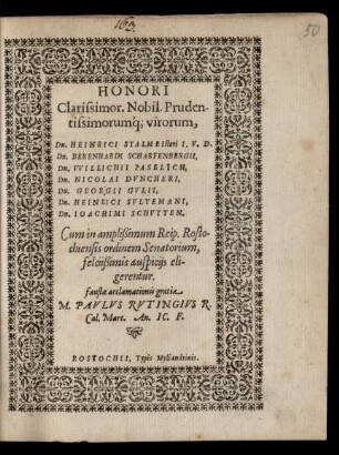 HONORI || Clarissimor. Nobil. Pruden-||tissimorumq́; virorum,|| Dn. HEINRICI STALMEIsteri ... || Dn. BERENHARDI SCHARFENBERGII,|| Dn. VVILLICHII PASELICH,|| Dn. NICOLAI DVNCHERI,|| Dn. GEORGII GVLII,|| Dn. HEINRICI SVLTEMANI,|| Dn. IOACHIMI SCHVTTEN.|| Cum in amplißimum Reip. Rosto-||chiensis ordinem Senatorium,|| ... eli-||gerentur.|| ... M. PAVLVS RVTINGIVS R.|| Cal. Mart. An. IC. F.||