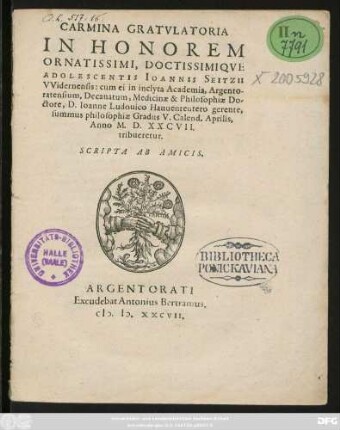 CARMINA GRATVLATORIA || IN HONOREM || ORNATISSIMI, DOCTISSIMIQVE || ADOLESCENTIS IOANNIS SEITZII || VVidernensis: cum ei in inclyta Academia, Argento-||ratensium, Decanatum, Medicinae & Philosophiae Do-||ctore, D. Ioanne Ludouico Hauuenreutero gerente,|| summus philosophiae Gradus V. Calend. Aprilis,|| Anno M. D. XXCVII.|| tribueretur.|| SCRIPTA AB AMICIS.||