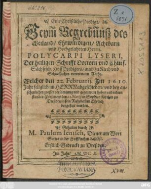 Eine Christliche Predigt/ Beym Begrebnüß des Weiland/ Ehrwürdigen/ Achtbarn und Hochgelahrten Herrn. Polycarpi Lyseri, Der heiligen Schrifft Doctorn und Churf. Sächsisch. HoffPredigers/ auch zu Kirch und Schuelsachen verordneten Raths : Welcher den 22. Februarii Im 1610. Jahr seliglich im Herrn abgeschieden/ und ... den 1. Martii in Sophien Kirchen zu Dreßden in sein Ruhebetlein Ehrlich beygesetzt worden ; Erstlich Gedruckt zu Dreßden. Im Jahr/ M.DC.X.