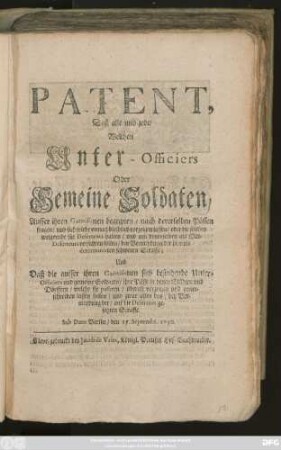 Patent, Daß alle und jede, Welchen Unter-Officiers Oder Gemeine Soldaten, Ausser ihren Garnisonen begegnen, nach dererselben Pässen fragen, und sich solche unnachbleiblich vorzeigen lassen, oder die solches weigernde für Deserteurs halten, und mit denenselben als Mit-Deserteurs verfahren sollen, bey Vermeydung der hierinn determinirten schweren Straffe; Und Daß die ausser ihren Garnisonen sich befindende Unter-Officiers und gemeine Soldaten, ihre Pässe in denen Städten und Dörffern, welche sie passiren, überall vorzeigen und unterschreiben lassen sollen ... : Sub Dato Berlin, den 15. Septembr. 1730.