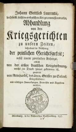 Johann Gottlieb Laurentii, hochfürstl. sachsen-gothaischen Kriegscommissionsraths, Abhandlung von den Kriegsgerichten zu unsern Zeiten, besonders in Ansehung der peinlichen Gerichtbarkeit : nebst einem zwiefachen Anhange, erstlich von der ersten deutschen Kriegsordnung, welche im Drucke herausgekommen ist, zweytens von Reinhards, des ältern, Grafen zu Solms, Kriegsbüchern ; mit nöthigen Anmerkungen, Beweisen und Registern versehen