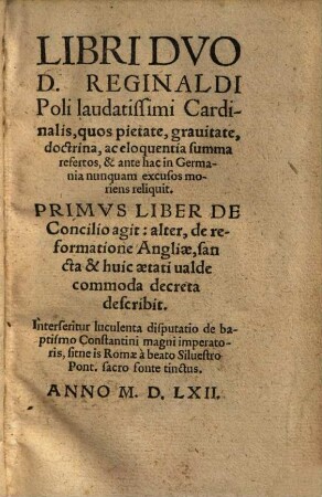 Libri Dvo D. Reginaldi Poli laudatissimi Cardinalis : quos pietate, grauitate, doctrina, ac eloquentia summa refertos, & ante hac in Germania nunquam excusos moriens reliquit ; Primvs Liber De Concilio agit: alter, de reformatione Angliae, sancta & huic aetati ualde commoda decreta describit