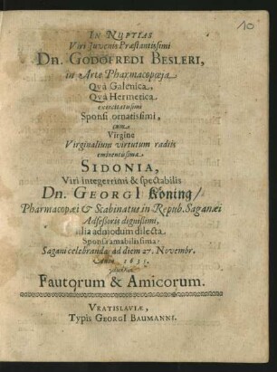 In Nuptias Viri Iuvenis Praestantissimi Dn. Godofredi Besleri, in Arte Pharmacopoeia Qua Galenica, Qua Hermetica exercitatissimi Sponsi ornatissimi, cum Virgine Virginalium virtutum radiis eminentissima Sidonia, Viri integerrimi & spectabilis Dn. Georgi[i] Köning/ Pharmacopaei & Scabinatus in Repub. Saganaei Adseßoris dignißimi, filia admodum dilecta Sponsa amabilissima: Sagani celebrandas ad diem 27. Novembr. Anno 1635. gamēlia Fautorum & Amicorum