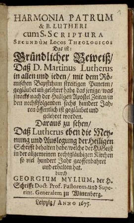 Harmonia Patrum & B. Lutheri cum S. Scriptura Secundum Locos Theologicos Das ist: Gründlicher Beweiß/ Daß D. Martinus Lutherus in allen und ieden/ mit dem Römischen Bapstthum streitigen Puncten/ gegläubet un[d] gelehret habe das jenige/ was stracks nach der Heiligen Apostel Zeiten/ in den nechstfolgenden sechs hundert Jahren öffentlich ist gegläubet und gelehret worden : Daraus zu sehen/ Daß Lutherus eben die Meynung und Auslegung der Heiligen Schrifft behalten habe/ welche der H. Geist in der allgemeinen rechtgläubigen Kirchen so viel hundert Jahr geoffenbahret und erhalten hat