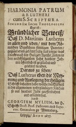 Harmonia Patrum & B. Lutheri cum S. Scriptura Secundum Locos Theologicos Das ist: Gründlicher Beweiß/ Daß D. Martinus Lutherus in allen und ieden/ mit dem Römischen Bapstthum streitigen Puncten/ gegläubet un[d] gelehret habe das jenige/ was stracks nach der Heiligen Apostel Zeiten/ in den nechstfolgenden sechs hundert Jahren öffentlich ist gegläubet und gelehret worden : Daraus zu sehen/ Daß Lutherus eben die Meynung und Auslegung der Heiligen Schrifft behalten habe/ welche der H. Geist in der allgemeinen rechtgläubigen Kirchen so viel hundert Jahr geoffenbahret und erhalten hat