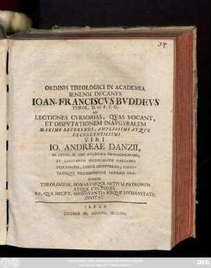 Ordinis Theologici In Academia Ienensi Decanvs Ioan. Franciscvs Bvddevs Theol. D. Et P.P.O. Ad Lectiones Cvrsorias, Qvas Vocant, Et Dispvtationem Inavgvralem Maxime Reverendi, Amplissimi Atqve Excellentissimi Viri Io. Andreae Danzii, SS. Theol. In Hac Academia Extraordinarii, Et Lingvarvm Orientalivm Ordinarii Profesoris, Longe Celeberrimi, Facvltatisqve Philosophicae Senioris Gravissimi Theologiae, Bonarvmqve Artivm Patronos Atqve Cvltores Ea, Qva Decet, Observantia Atqve Hvmanitate Invitat [P. P. Die XXVI. Ianvar. M D CC X.]