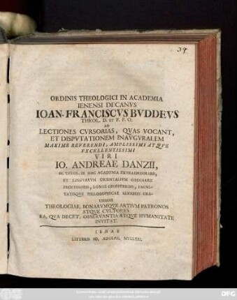 Ordinis Theologici In Academia Ienensi Decanvs Ioan. Franciscvs Bvddevs Theol. D. Et P.P.O. Ad Lectiones Cvrsorias, Qvas Vocant, Et Dispvtationem Inavgvralem Maxime Reverendi, Amplissimi Atqve Excellentissimi Viri Io. Andreae Danzii, SS. Theol. In Hac Academia Extraordinarii, Et Lingvarvm Orientalivm Ordinarii Profesoris, Longe Celeberrimi, Facvltatisqve Philosophicae Senioris Gravissimi Theologiae, Bonarvmqve Artivm Patronos Atqve Cvltores Ea, Qva Decet, Observantia Atqve Hvmanitate Invitat [P. P. Die XXVI. Ianvar. M D CC X.]