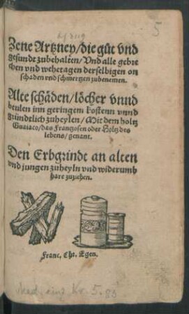 Zene Artzney/ die gůt vnd || gesundt zubehalten/ Vnd alle gebre||chen vnd wehetagen derselbigen on || schaden vnd schmertzen zubenemen.|| Alte schäden/ löcher vnnd || beulen inn geringem kostenn vnnd || gründtlich zuheylen/ Mit dem holtz || Guaiaco/ das Frantzosen oder Holtz des || lebens/ genant.|| [v. Lorenz Friese] Den Erbgrindt an alten || vnd jungen zuheyln vnd widerumb || hare zuziehen.||