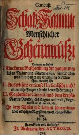 Curieuse Schatz-Kammer Menschlicher Geheimnüße : Darinnen enthalten I. Eine kurtze Beschreibung der gantzen menschlichen Natur und Gliedmassen ..., II. Auserlesene curieuse Physicalische und Medicinische Fragen ..., III. Sonderbare Curiosa aus dem dreyfachen Natur-Reiche ...