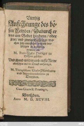 Viertzig || Anfechtunge des bö=||sen Feindes/ Dadurch er || vns am Gebet hindern/ oder || jrre/ vnd zweiuelhafftig zu ma=||chen sich vnterstehet/ vnd wie den=||selbigen zu begegnen.|| Weiland von || M. Petro Glaser Prediger zu || Dreszden || Vnd jtzund wiederumb auffs Newe || vbersehen vnd in Druck vorfertiget.|| Durch || M.Theophilum Glaser Pfarrherrn || vnd Superintendentem zu || Dreszden.||