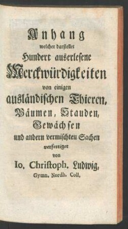Anhang welcher darstellet Hundert auserlesene Merckwürdigkeiten von einigen ausländischen Thieren, Bäumen, Stauden, Gewächsen und andern vermischten Sachen