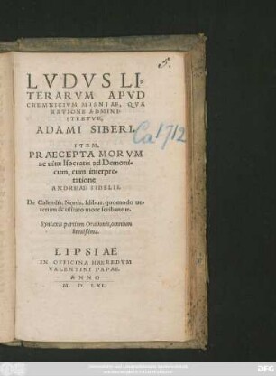 LVDVS LI=||TERARVM APVD || CHEMNICIVM MISNIAE, QVA || RATIONE ADMINI=||STRETVR,|| ADAMI SIBERI.|| ITEM,|| PRAECEPTA MORVM || ac uitae Isocratis ad Demoni=||cum, cum interpre=||tatione || ANDREAE SIDELII.|| De Calendis, Nonis, Idibus, quomodo ue=||terum & usitato more scribantur.|| Syntaxis partium Orationis, omnium || breuißima.||