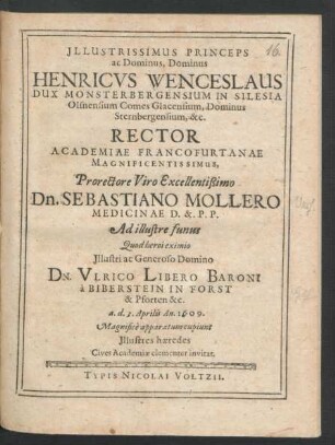 Illustrissimus Princeps ac Dominus, Dominus Henricus Wenceslaus Dux Monsterbergensium In Silesia ... &c. Rector Academiae Francofurtanae Magnificentissimus, Prorectore ... Dn. Sebastiano Mollero Medicinae D. & P.P. Ad illustre funus Quod heroi eximio ... Dn. Ulrico Libero Baroni a Biberstein In Forst & Pforten &c. a. d. 3. Aprilis An. 1609. Magnifice apparatum cupiunt Illustres haeredes Cives Academiae clementer invitat