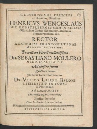 Illustrissimus Princeps ac Dominus, Dominus Henricus Wenceslaus Dux Monsterbergensium In Silesia ... &c. Rector Academiae Francofurtanae Magnificentissimus, Prorectore ... Dn. Sebastiano Mollero Medicinae D. & P.P. Ad illustre funus Quod heroi eximio ... Dn. Ulrico Libero Baroni a Biberstein In Forst & Pforten &c. a. d. 3. Aprilis An. 1609. Magnifice apparatum cupiunt Illustres haeredes Cives Academiae clementer invitat