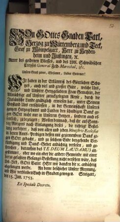 Von Gottes Gnaden Carl, Herzog zu Würtemberg und Teck, Graf zu Mömpelgart, Herr zu Heydenheim und Justingen, [et]c. Ritter des goldenen Vliesses, und des Löbl. Schwäbischen Creyses General-Feld-Marechal, &c. Unsern Gruß zuvor, Ehrsamer, Lieber Getreuer! Wir haben in der Erkänntiß des Göttlichen Schutzes, auch viel und grosser Güte, welche Uns, und Unserer Hertzgeliebten Frau Gemahlin, der Allmächtige auf Unserer zuruckgelegten Reyse, durch die Italiänische Lande gnädiglich erwiesen hat, unter Seinem Beystand Uns entschlossen, in der Gemeinschafft Unseres gantzen Hertzogthums und Landen den schuldigen Danck gegen Gott nicht nur in Unserem Herzen, sondern auch offentlich, zu bezeugen ...