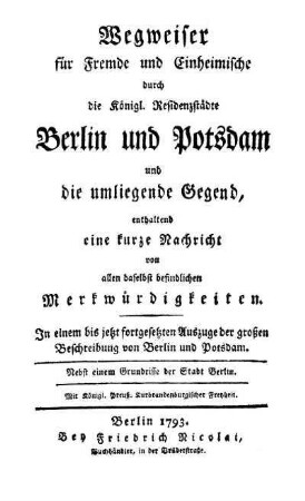 Wegweiser für Fremde und Einheimische durch die Königlichen Residenzstädte Berlin und Potsdam und die umliegende Gegend, enthaltend eine kurze Nachricht von allen daselbst befindlichen Merkwürdigkeiten : in einem bis jetzt fortgesetzten Auszuge der grossen Beschreibung von Berlin und Potsdam ; mit einem Grundrisse der Stadt Berlin