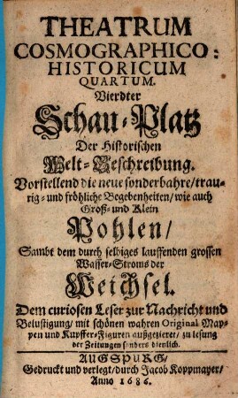 Theatrum Cosmographico-historicum oder der Welt-Currier : auf dem Schau-Platz praesentirende das Königreich groß- und klein Pohlen, die Groß- und Fürstenthümer Littauen, Wallachey, Moldau, Ukraine, Wohlin, Podolien, und Crimische Tartary ; sambt denen durch selbige lauffende grosse Wasser-Ströme, die Weichsel, Chronon, Nimen oder Memmel, Niester und Dnieper ; mit Beyfügung neuer sonderbahrer, merckwürdiger, traurig- und fröhlicher Begebenheiten ; dem curiosen Leser zur Nachricht und Belustigung historisch und in Kupffern vorgestellt, 4. Vierdter Schau-Platz Der Historischen Welt-Beschreibung : Vorstellend die neue sonderbahre, traurig- und fröhliche Begebenheiten, wie auch Groß- und Klein Pohlen, Sambt dem durch selbiges lauffenden grossen Wasser-Stroms der Weichsel